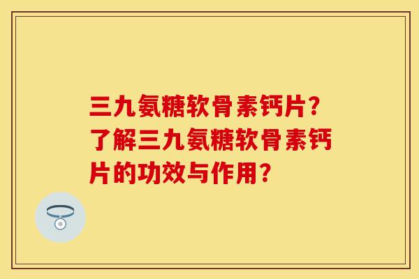 三九氨糖软骨素钙片？了解三九氨糖软骨素钙片的功效与作用？-第1张图片-关节保镖
