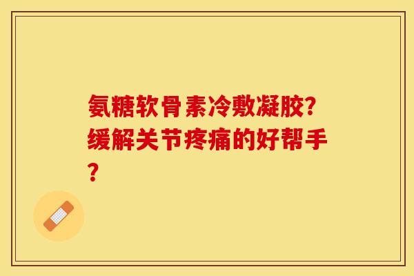 氨糖软骨素冷敷凝胶？缓解关节疼痛的好帮手？-第1张图片-关节保镖