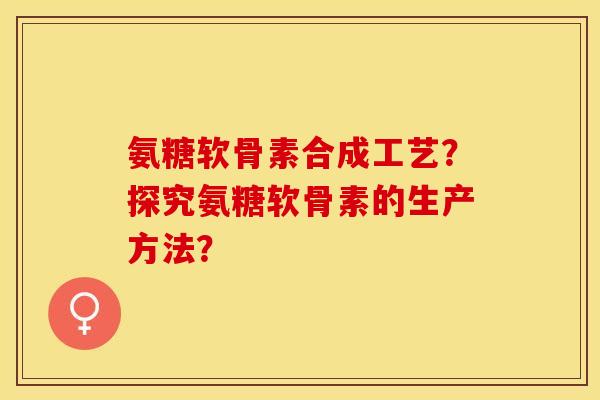 氨糖软骨素合成工艺？探究氨糖软骨素的生产方法？-第1张图片-关节保镖