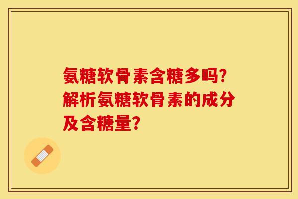 氨糖软骨素含糖多吗？解析氨糖软骨素的成分及含糖量？-第1张图片-关节保镖