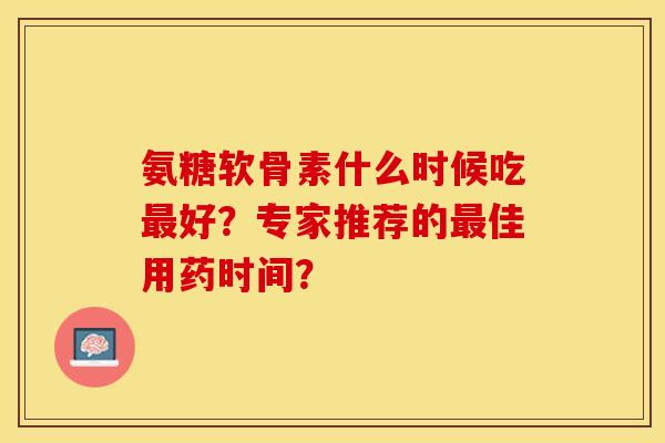 氨糖软骨素什么时候吃最好？专家推荐的最佳用药时间？-第1张图片-关节保镖