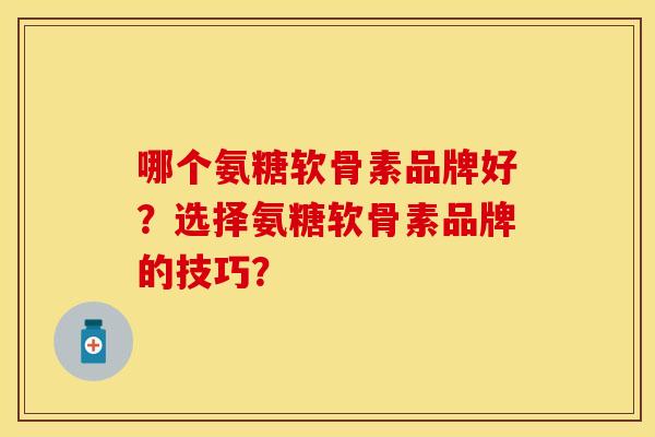 哪个氨糖软骨素品牌好？选择氨糖软骨素品牌的技巧？-第1张图片-关节保镖