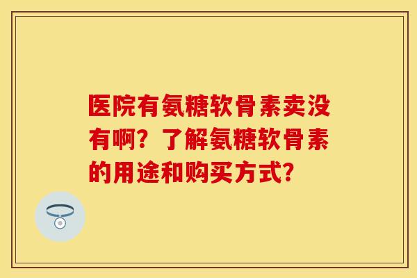 医院有氨糖软骨素卖没有啊？了解氨糖软骨素的用途和购买方式？-第1张图片-关节保镖