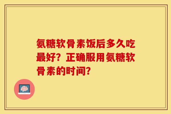 氨糖软骨素饭后多久吃最好？正确服用氨糖软骨素的时间？-第1张图片-关节保镖