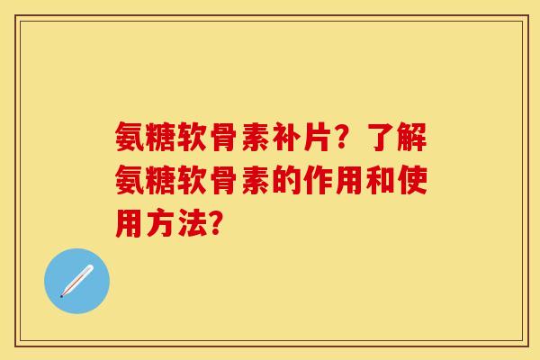 氨糖软骨素补片？了解氨糖软骨素的作用和使用方法？-第1张图片-关节保镖