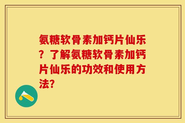 氨糖软骨素加钙片仙乐？了解氨糖软骨素加钙片仙乐的功效和使用方法？-第1张图片-关节保镖
