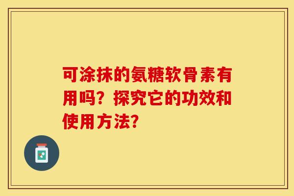 可涂抹的氨糖软骨素有用吗？探究它的功效和使用方法？-第1张图片-关节保镖