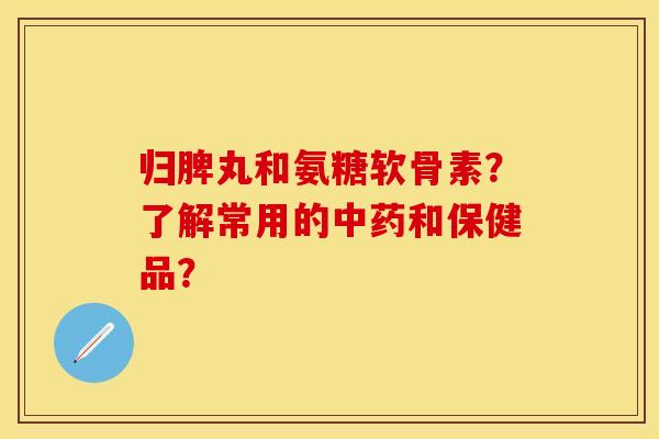 归脾丸和氨糖软骨素？了解常用的中药和保健品？-第1张图片-关节保镖
