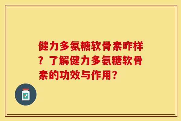 健力多氨糖软骨素咋样？了解健力多氨糖软骨素的功效与作用？-第1张图片-关节保镖
