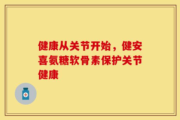 健康从关节开始，健安喜氨糖软骨素保护关节健康-第1张图片-关节保镖