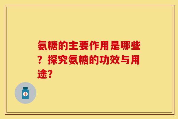 氨糖的主要作用是哪些？探究氨糖的功效与用途？-第1张图片-关节保镖