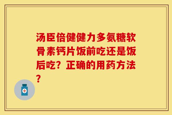 汤臣倍健健力多氨糖软骨素钙片饭前吃还是饭后吃？正确的用药方法？-第1张图片-关节保镖