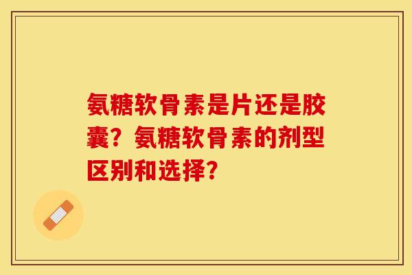 氨糖软骨素是片还是胶囊？氨糖软骨素的剂型区别和选择？-第1张图片-关节保镖