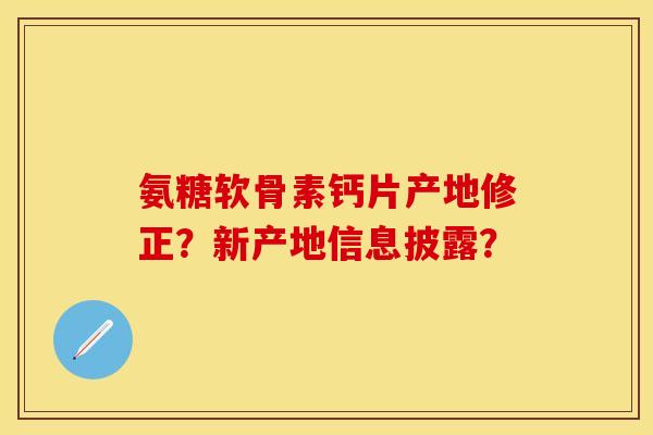 氨糖软骨素钙片产地修正？新产地信息披露？