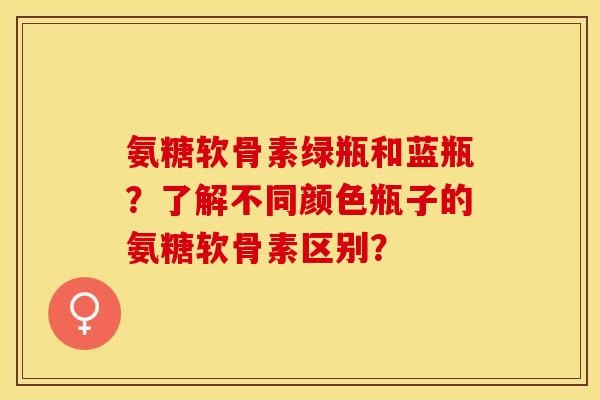 氨糖软骨素绿瓶和蓝瓶？了解不同颜色瓶子的氨糖软骨素区别？-第1张图片-关节保镖