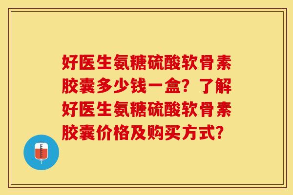 好医生氨糖硫酸软骨素胶囊多少钱一盒？了解好医生氨糖硫酸软骨素胶囊价格及购买方式？-第1张图片-关节保镖