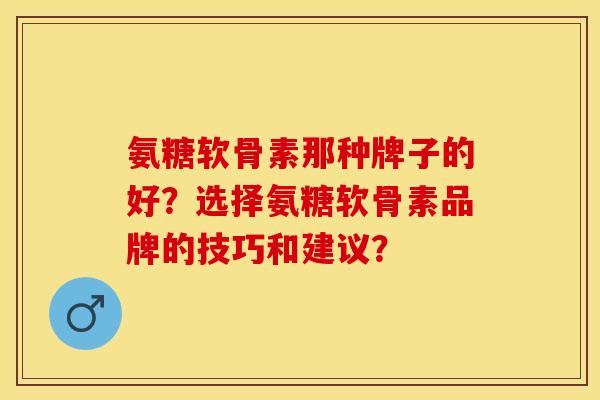 氨糖软骨素那种牌子的好？选择氨糖软骨素品牌的技巧和建议？-第1张图片-关节保镖