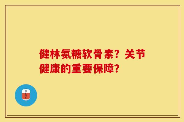 健林氨糖软骨素？关节健康的重要保障？-第1张图片-关节保镖