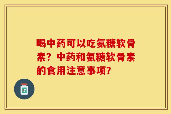 喝中药可以吃氨糖软骨素？中药和氨糖软骨素的食用注意事项？-第1张图片-关节保镖