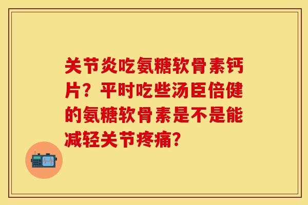 关节炎吃氨糖软骨素钙片？平时吃些汤臣倍健的氨糖软骨素是不是能减轻关节疼痛？-第1张图片-关节保镖