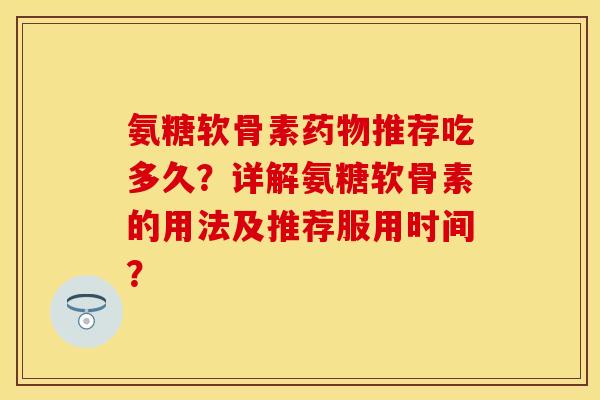 氨糖软骨素药物推荐吃多久？详解氨糖软骨素的用法及推荐服用时间？-第1张图片-关节保镖