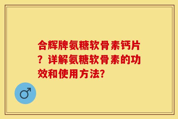 合辉牌氨糖软骨素钙片？详解氨糖软骨素的功效和使用方法？-第1张图片-关节保镖