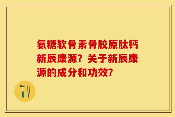 氨糖软骨素骨胶原肽钙新辰康源？关于新辰康源的成分和功效？-第1张图片-关节保镖