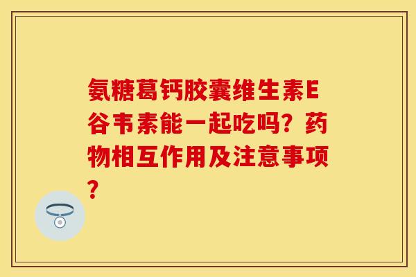 氨糖葛钙胶囊维生素E谷韦素能一起吃吗？药物相互作用及注意事项？