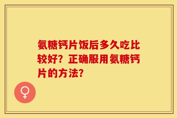 氨糖钙片饭后多久吃比较好？正确服用氨糖钙片的方法？-第1张图片-关节保镖