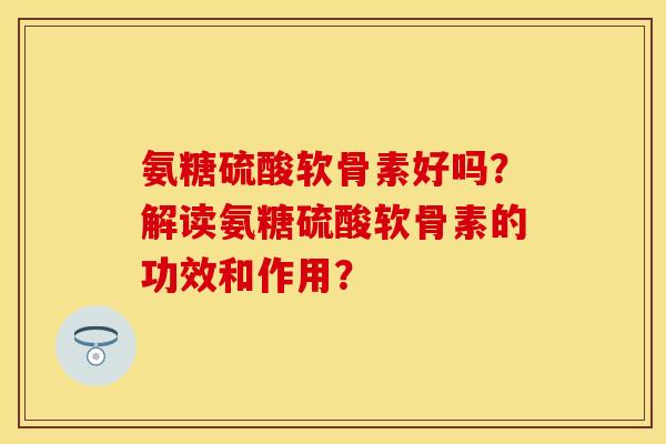 氨糖硫酸软骨素好吗？解读氨糖硫酸软骨素的功效和作用？