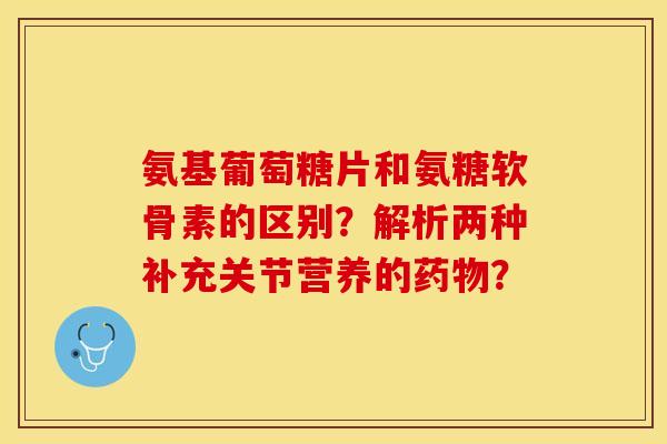 氨基葡萄糖片和氨糖软骨素的区别？解析两种补充关节营养的药物？-第1张图片-关节保镖