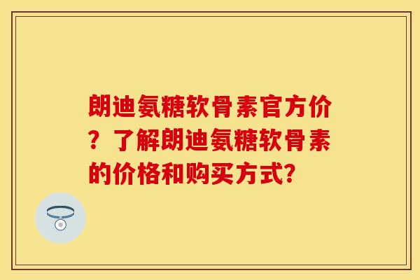 朗迪氨糖软骨素官方价？了解朗迪氨糖软骨素的价格和购买方式？-第1张图片-关节保镖