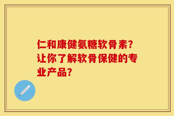 仁和康健氨糖软骨素？让你了解软骨保健的专业产品？-第1张图片-关节保镖