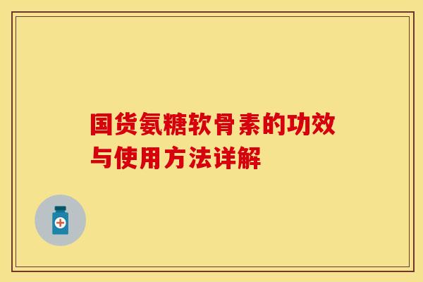 国货氨糖软骨素的功效与使用方法详解-第1张图片-关节保镖