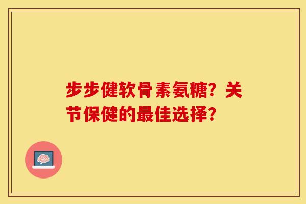 步步健软骨素氨糖？关节保健的最佳选择？-第1张图片-关节保镖