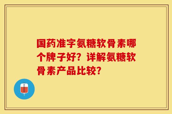 国药准字氨糖软骨素哪个牌子好？详解氨糖软骨素产品比较？-第1张图片-关节保镖