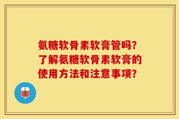 氨糖软骨素软膏管吗？了解氨糖软骨素软膏的使用方法和注意事项？-第1张图片-关节保镖