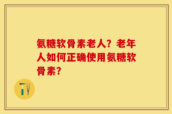 氨糖软骨素老人？老年人如何正确使用氨糖软骨素？
