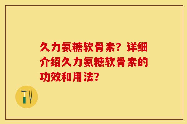 久力氨糖软骨素？详细介绍久力氨糖软骨素的功效和用法？-第1张图片-关节保镖
