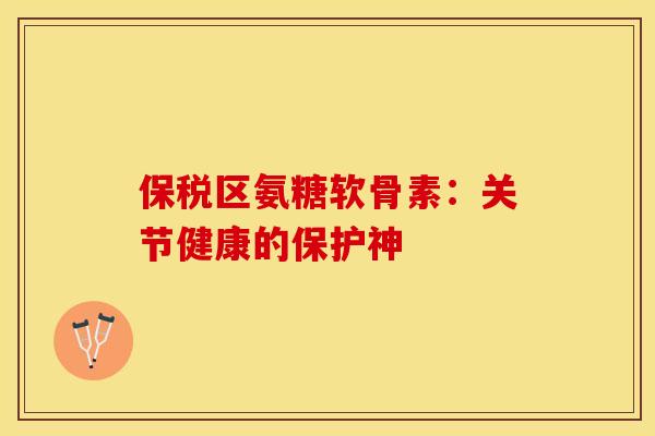 保税区氨糖软骨素：关节健康的保护神-第1张图片-关节保镖