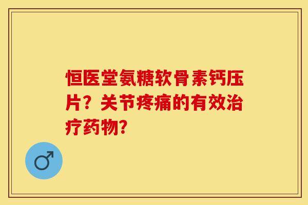 恒医堂氨糖软骨素钙压片？关节疼痛的有效治疗药物？-第1张图片-关节保镖