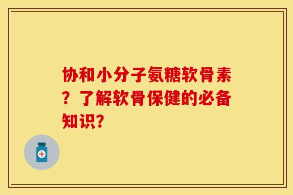 协和小分子氨糖软骨素？了解软骨保健的必备知识？-第1张图片-关节保镖