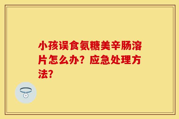 小孩误食氨糖美辛肠溶片怎么办？应急处理方法？-第1张图片-关节保镖