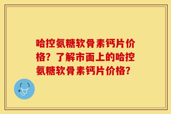 哈控氨糖软骨素钙片价格？了解市面上的哈控氨糖软骨素钙片价格？-第1张图片-关节保镖