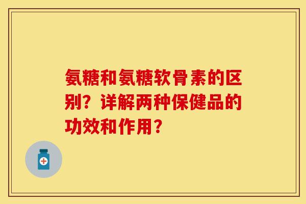 氨糖和氨糖软骨素的区别？详解两种保健品的功效和作用？-第1张图片-关节保镖