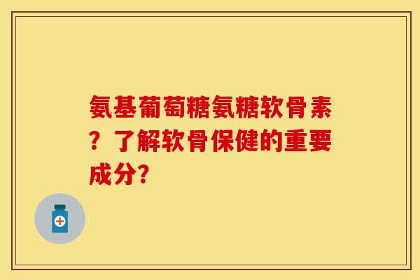 氨基葡萄糖氨糖软骨素？了解软骨保健的重要成分？-第1张图片-关节保镖