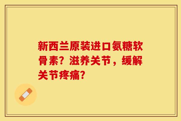 新西兰原装进口氨糖软骨素？滋养关节，缓解关节疼痛？-第1张图片-关节保镖