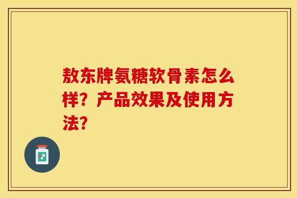 敖东牌氨糖软骨素怎么样？产品效果及使用方法？-第1张图片-关节保镖