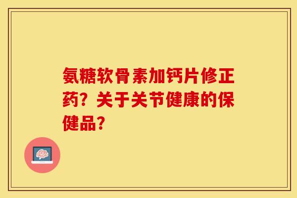 氨糖软骨素加钙片修正药？关于关节健康的保健品？-第1张图片-关节保镖