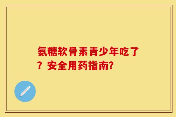 氨糖软骨素青少年吃了？安全用药指南？-第1张图片-关节保镖